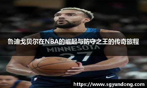 鲁迪戈贝尔在NBA的崛起与防守之王的传奇旅程
